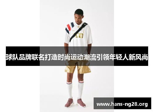 球队品牌联名打造时尚运动潮流引领年轻人新风尚 球队品牌联名打造时尚运动潮流引领年轻人新风尚