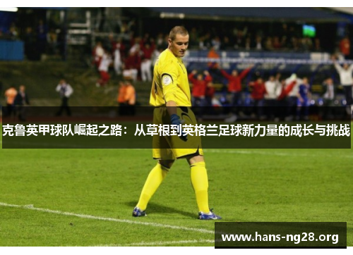 克鲁英甲球队崛起之路:从草根到英格兰足球新力量的成长与挑战 克鲁英甲球队崛起之路:从草根到英格兰足球新力量的成长与挑战